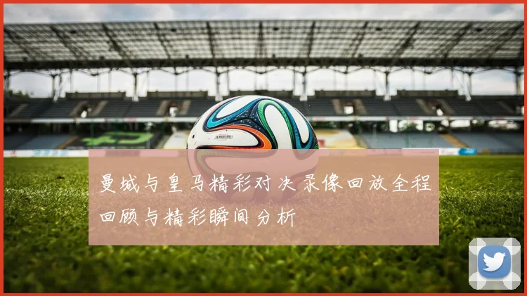 曼城与皇马精彩对决录像回放全程回顾与精彩瞬间分析