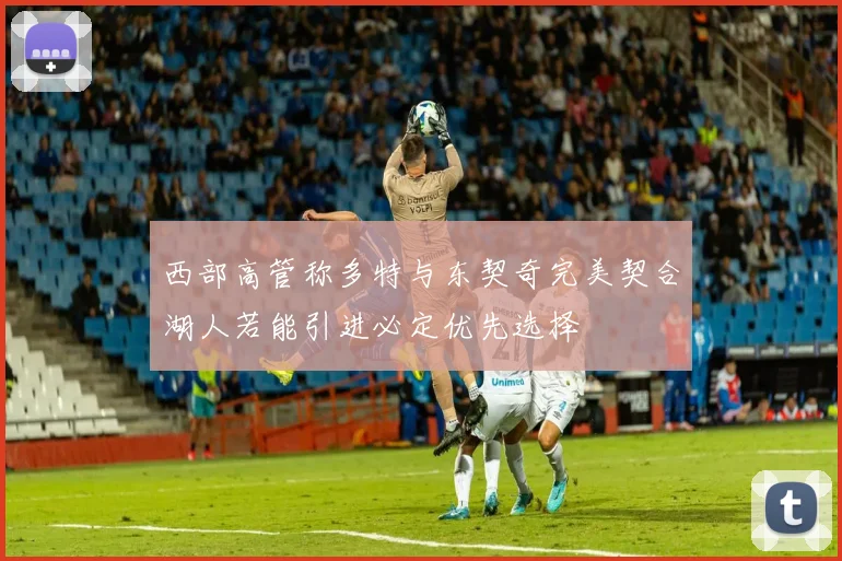 西部高管称多特与东契奇完美契合湖人若能引进必定优先选择
