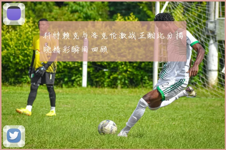 科特赖克与洛克伦激战正酣比分揭晓精彩瞬间回顾