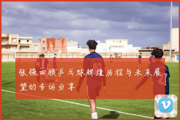 张强回顾乒乓球辉煌历程与未来展望的专访分享