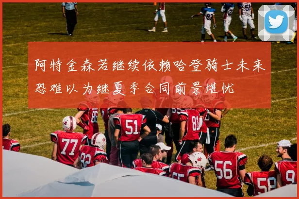 阿特金森若继续依赖哈登骑士未来恐难以为继夏季合同前景堪忧