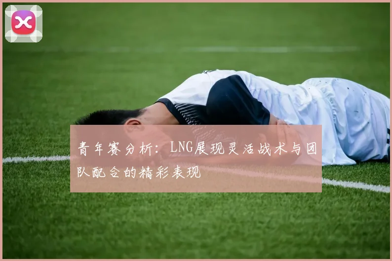 青年赛分析：LNG展现灵活战术与团队配合的精彩表现