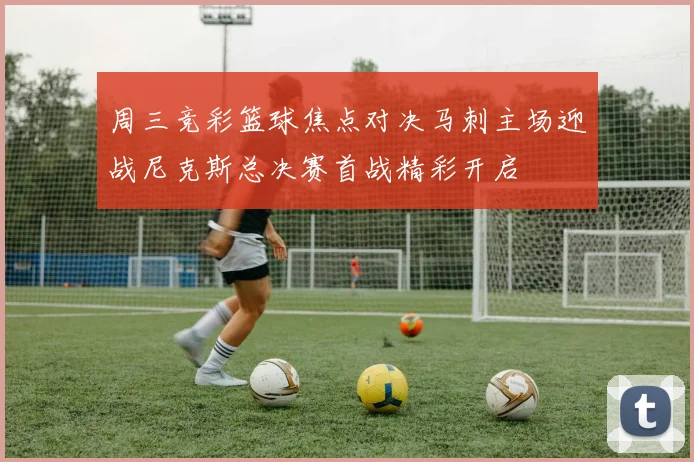 周三竞彩篮球焦点对决马刺主场迎战尼克斯总决赛首战精彩开启